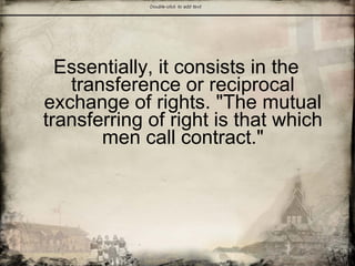Essentially, it consists in the
transference or reciprocal
exchange of rights. "The mutual
transferring of right is that which
men call contract."
 