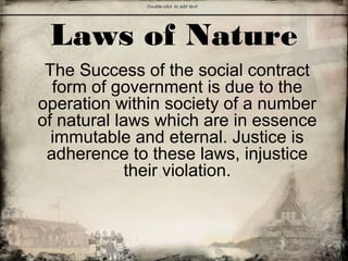 Laws of Nature
The Success of the social contract
form of government is due to the
operation within society of a number
of natural laws which are in essence
immutable and eternal. Justice is
adherence to these laws, injustice
their violation.
 