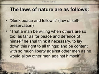 The laws of nature are as follows:
• "Seek peace and follow it" (law of self-
preservation)
• "That a man be willing when others are so
too, as far as for peace and defence of
himself he shal think it necessary, to lay
down this right to all things: and be content
with so much liberty against other men as he
would allow other men against himself"
 