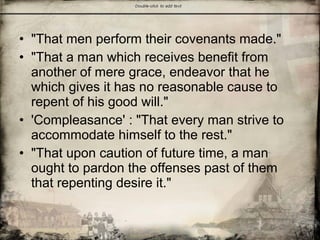 • "That men perform their covenants made."
• "That a man which receives benefit from
another of mere grace, endeavor that he
which gives it has no reasonable cause to
repent of his good will."
• 'Compleasance' : "That every man strive to
accommodate himself to the rest."
• "That upon caution of future time, a man
ought to pardon the offenses past of them
that repenting desire it."
 