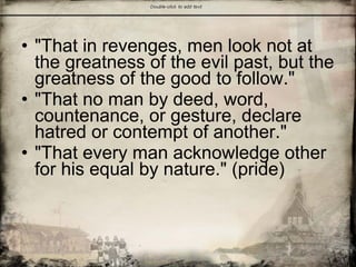 • "That in revenges, men look not at
the greatness of the evil past, but the
greatness of the good to follow."
• "That no man by deed, word,
countenance, or gesture, declare
hatred or contempt of another."
• "That every man acknowledge other
for his equal by nature." (pride)
 