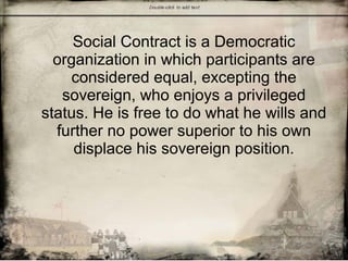 Social Contract is a Democratic
organization in which participants are
considered equal, excepting the
sovereign, who enjoys a privileged
status. He is free to do what he wills and
further no power superior to his own
displace his sovereign position.
 