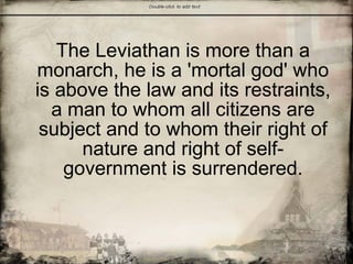 The Leviathan
The Leviathan is more than a
monarch, he is a 'mortal god' who
is above the law and its restraints,
a man to whom all citizens are
subject and to whom their right of
nature and right of self-
government is surrendered.
 
