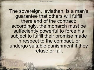 The sovereign, leviathan, is a man's
guarantee that others will fulfill
there end of the contract;
accordingly, the monarch must be
suffeciently powerful to force his
subject to fulfill their promise made
in respect to the compact, or
undergo suitable punishment if they
refuse or fail.
 