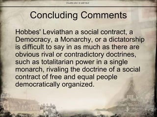 Concluding Comments
Hobbes' Leviathan a social contract, a
Democracy, a Monarchy, or a dictatorship
is difficult to say in as much as there are
obvious rival or contradictory doctrines,
such as totalitarian power in a single
monarch, rivaling the doctrine of a social
contract of free and equal people
democratically organized.
 