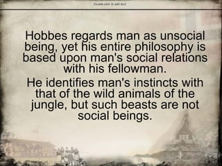 Hobbes regards man as unsocial
being, yet his entire philosophy is
based upon man's social relations
with his fellowman.
He identifies man's instincts with
that of the wild animals of the
jungle, but such beasts are not
social beings.
 