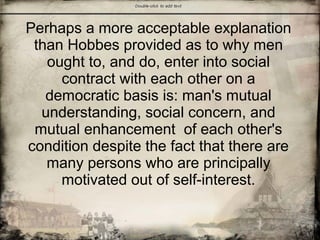 Perhaps a more acceptable explanation
than Hobbes provided as to why men
ought to, and do, enter into social
contract with each other on a
democratic basis is: man's mutual
understanding, social concern, and
mutual enhancement of each other's
condition despite the fact that there are
many persons who are principally
motivated out of self-interest.
 