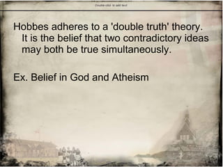 Hobbes adheres to a 'double truth' theory.
It is the belief that two contradictory ideas
may both be true simultaneously.
Ex. Belief in God and Atheism
 