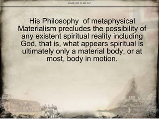 His Philosophy of metaphysical
Materialism precludes the possibility of
any existent spiritual reality including
God, that is, what appears spiritual is
ultimately only a material body, or at
most, body in motion.
 