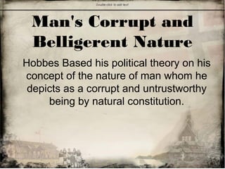 Man's Corrupt and
Belligerent Nature
Hobbes Based his political theory on his
concept of the nature of man whom he
depicts as a corrupt and untrustworthy
being by natural constitution.
 