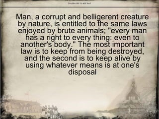 Man, a corrupt and belligerent creature
by nature, is entitled to the same laws
enjoyed by brute animals; "every man
has a right to every thing: even to
another's body." The most important
law is to keep from being destroyed,
and the second is to keep alive by
using whatever means is at one's
disposal
 