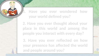 1. Have you ever wondered how
your world defined you?
2. Have you ever thought about your
place in this world and among the
people you interact with every day?
3. Have you ever reflected on how
your presence has affected the world
and people around you?
 