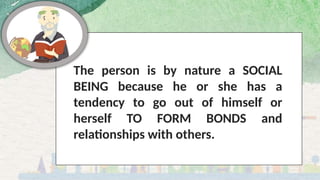 The person is by nature a SOCIAL
BEING because he or she has a
tendency to go out of himself or
herself TO FORM BONDS and
relationships with others.
 