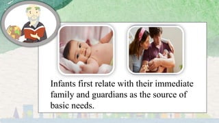 Infants first relate with their immediate
family and guardians as the source of
basic needs.
 