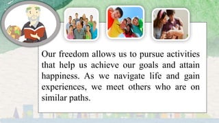 Our freedom allows us to pursue activities
that help us achieve our goals and attain
happiness. As we navigate life and gain
experiences, we meet others who are on
similar paths.
 
