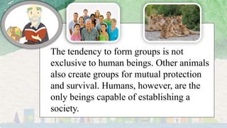 The tendency to form groups is not
exclusive to human beings. Other animals
also create groups for mutual protection
and survival. Humans, however, are the
only beings capable of establishing a
society.
 