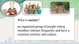 What is society?
an organized group of people whose
members interact frequently and have a
common territory and culture.
 