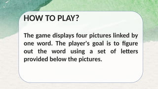 HOW TO PLAY?
The game displays four pictures linked by
one word. The player's goal is to figure
out the word using a set of letters
provided below the pictures.
 