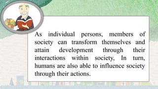As individual persons, members of
society can transform themselves and
attain development through their
interactions within society, In turn,
humans are also able to influence society
through their actions.
 