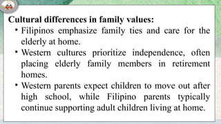 Cultural differences in family values:
• Filipinos emphasize family ties and care for the
elderly at home.
• Western cultures prioritize independence, often
placing elderly family members in retirement
homes.
• Western parents expect children to move out after
high school, while Filipino parents typically
continue supporting adult children living at home.
 