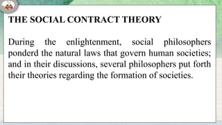THE SOCIAL CONTRACT THEORY
During the enlightenment, social philosophers
ponderd the natural laws that govern human societies;
and in their discussions, several philosophers put forth
their theories regarding the formation of societies.
 