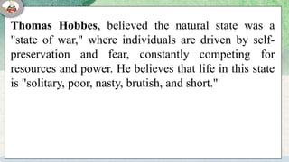 Thomas Hobbes, believed the natural state was a
"state of war," where individuals are driven by self-
preservation and fear, constantly competing for
resources and power. He believes that life in this state
is "solitary, poor, nasty, brutish, and short."
 