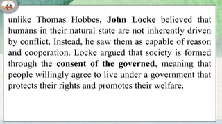 unlike Thomas Hobbes, John Locke believed that
humans in their natural state are not inherently driven
by conflict. Instead, he saw them as capable of reason
and cooperation. Locke argued that society is formed
through the consent of the governed, meaning that
people willingly agree to live under a government that
protects their rights and promotes their welfare.
 