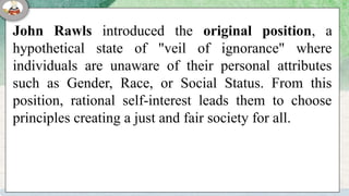 John Rawls introduced the original position, a
hypothetical state of "veil of ignorance" where
individuals are unaware of their personal attributes
such as Gender, Race, or Social Status. From this
position, rational self-interest leads them to choose
principles creating a just and fair society for all.
 