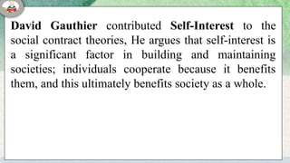 David Gauthier contributed Self-Interest to the
social contract theories, He argues that self-interest is
a significant factor in building and maintaining
societies; individuals cooperate because it benefits
them, and this ultimately benefits society as a whole.
 