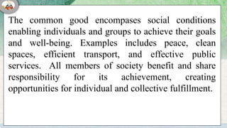 The common good encompases social conditions
enabling individuals and groups to achieve their goals
and well-being. Examples includes peace, clean
spaces, efficient transport, and effective public
services. All members of society benefit and share
responsibility for its achievement, creating
opportunities for individual and collective fulfillment.
 