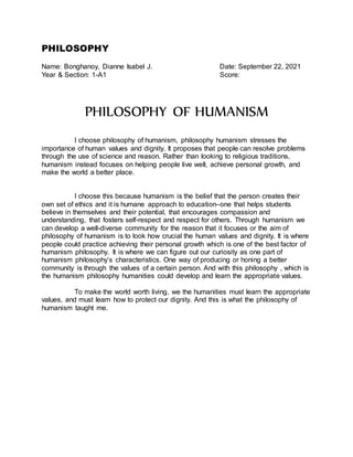 PHILOSOPHY
Name: Bonghanoy, Dianne Isabel J. Date: September 22, 2021
Year & Section: 1-A1 Score:
PHILOSOPHY OF HUMANISM
I choose philosophy of humanism, philosophy humanism stresses the
importance of human values and dignity. It proposes that people can resolve problems
through the use of science and reason. Rather than looking to religious traditions,
humanism instead focuses on helping people live well, achieve personal growth, and
make the world a better place.
I choose this because humanism is the belief that the person creates their
own set of ethics and it is humane approach to education–one that helps students
believe in themselves and their potential, that encourages compassion and
understanding, that fosters self-respect and respect for others. Through humanism we
can develop a well-diverse community for the reason that it focuses or the aim of
philosophy of humanism is to look how crucial the human values and dignity. It is where
people could practice achieving their personal growth which is one of the best factor of
humanism philosophy. It is where we can figure out our curiosity as one part of
humanism philosophy’s characteristics. One way of producing or honing a better
community is through the values of a certain person. And with this philosophy , which is
the humanism philosophy humanities could develop and learn the appropriate values.
To make the world worth living, we the humanities must learn the appropriate
values, and must learn how to protect our dignity. And this is what the philosophy of
humanism taught me.
 