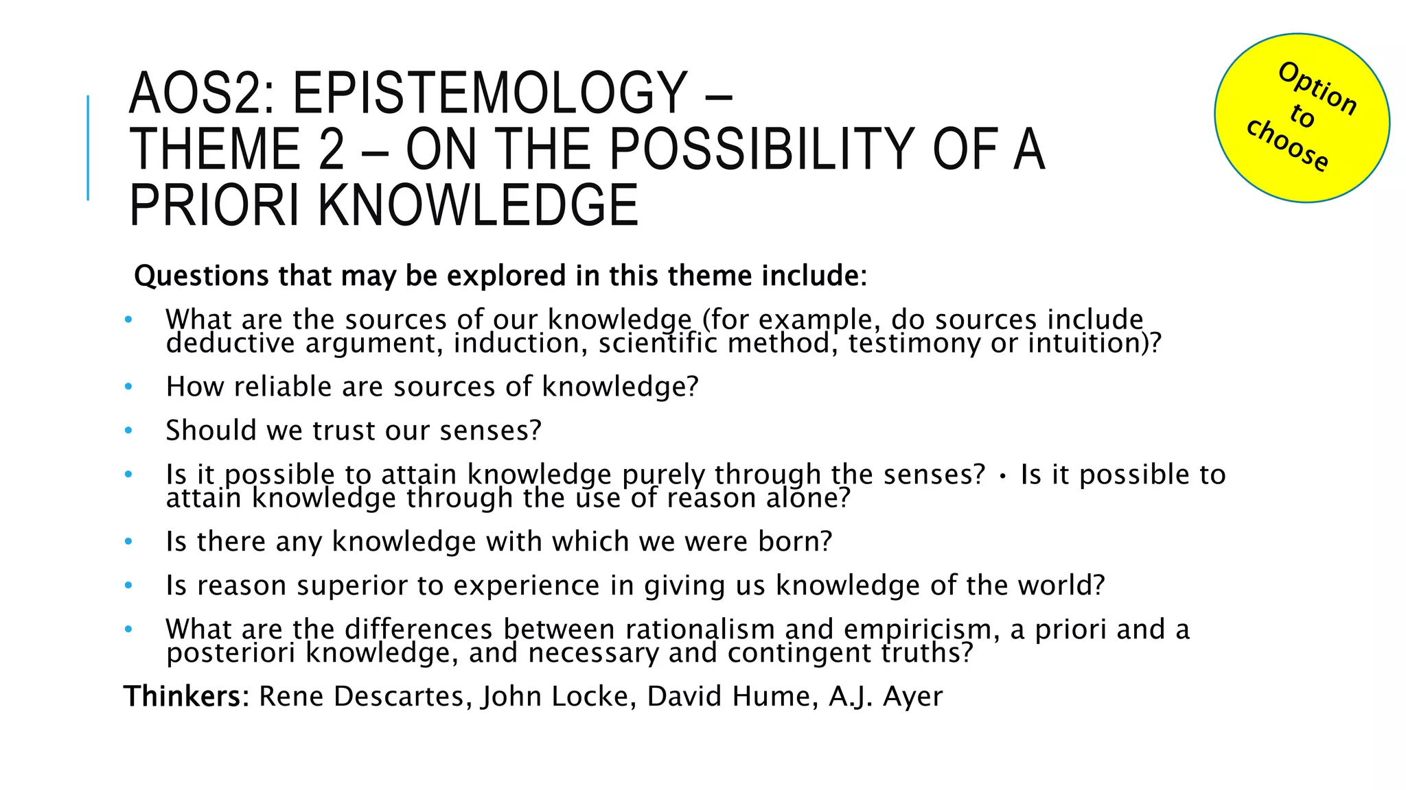 AOS2: EPISTEMOLOGY –
THEME 2 – ON THE POSSIBILITY OF A
PRIORI KNOWLEDGE
Questions that may be explored in this theme include:
• What are the sources of our knowledge (for example, do sources include
deductive argument, induction, scientific method, testimony or intuition)?
• How reliable are sources of knowledge?
• Should we trust our senses?
• Is it possible to attain knowledge purely through the senses? • Is it possible to
attain knowledge through the use of reason alone?
• Is there any knowledge with which we were born?
• Is reason superior to experience in giving us knowledge of the world?
• What are the differences between rationalism and empiricism, a priori and a
posteriori knowledge, and necessary and contingent truths?
Thinkers: Rene Descartes, John Locke, David Hume, A.J. Ayer
 