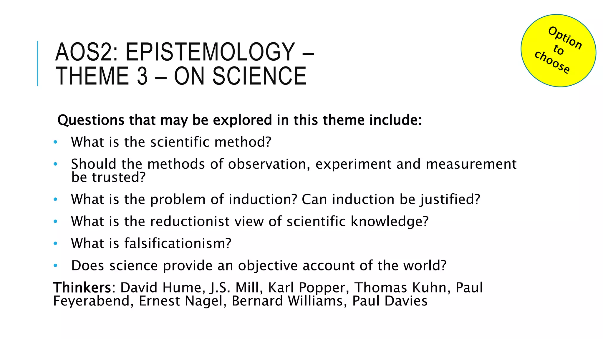 AOS2: EPISTEMOLOGY –
THEME 3 – ON SCIENCE
Questions that may be explored in this theme include:
• What is the scientific method?
• Should the methods of observation, experiment and measurement
be trusted?
• What is the problem of induction? Can induction be justified?
• What is the reductionist view of scientific knowledge?
• What is falsificationism?
• Does science provide an objective account of the world?
Thinkers: David Hume, J.S. Mill, Karl Popper, Thomas Kuhn, Paul
Feyerabend, Ernest Nagel, Bernard Williams, Paul Davies
 
