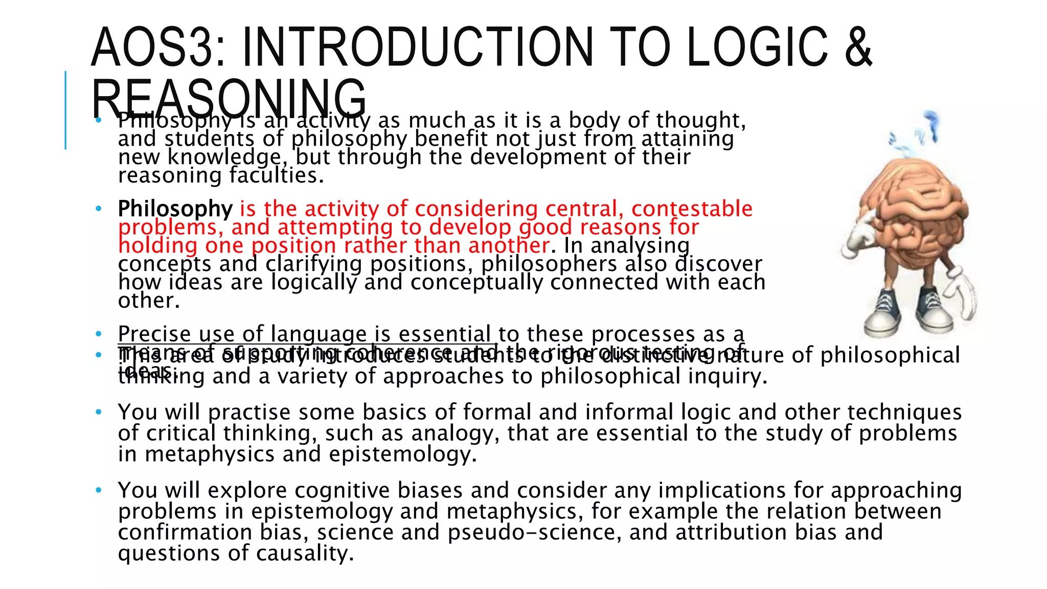 AOS3: INTRODUCTION TO LOGIC &
REASONING• Philosophy is an activity as much as it is a body of thought,
and students of philosophy benefit not just from attaining
new knowledge, but through the development of their
reasoning faculties.
• Philosophy is the activity of considering central, contestable
problems, and attempting to develop good reasons for
holding one position rather than another. In analysing
concepts and clarifying positions, philosophers also discover
how ideas are logically and conceptually connected with each
other.
• Precise use of language is essential to these processes as a
means of supporting coherence and the rigorous testing of
ideas.
• This area of study introduces students to the distinctive nature of philosophical
thinking and a variety of approaches to philosophical inquiry.
• You will practise some basics of formal and informal logic and other techniques
of critical thinking, such as analogy, that are essential to the study of problems
in metaphysics and epistemology.
• You will explore cognitive biases and consider any implications for approaching
problems in epistemology and metaphysics, for example the relation between
confirmation bias, science and pseudo-science, and attribution bias and
questions of causality.
 