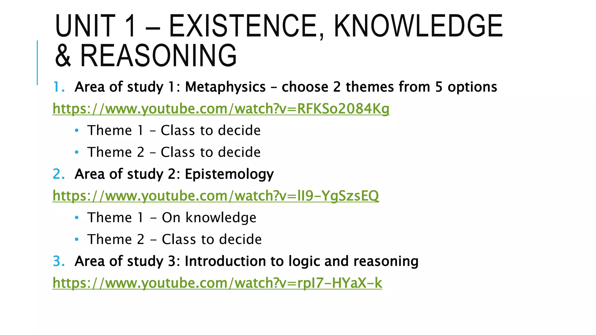UNIT 1 – EXISTENCE, KNOWLEDGE
& REASONING
1. Area of study 1: Metaphysics – choose 2 themes from 5 options
https://www.youtube.com/watch?v=RFKSo2084Kg
• Theme 1 – Class to decide
• Theme 2 – Class to decide
2. Area of study 2: Epistemology
https://www.youtube.com/watch?v=lI9-YgSzsEQ
• Theme 1 - On knowledge
• Theme 2 - Class to decide
3. Area of study 3: Introduction to logic and reasoning
https://www.youtube.com/watch?v=rpI7-HYaX-k
 