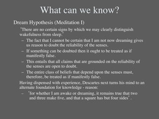 What can we know?	

Dream Hypothesis (Meditation I)	

 	

‘There are no certain signs by which we may clearly distinguish
    wakefulness from sleep.’	

      –  The fact that I cannot be certain that I am not now dreaming gives
         us reason to doubt the reliability of the senses.	

      –  If something can be doubted then it ought to be treated as if
         manifestly false.	

      –  This entails that all claims that are grounded on the reliability of
         the senses are open to doubt.	

      –  The entire class of beliefs that depend upon the senses must,
         therefore, be treated as if manifestly false.	

  	

Having dispensed with experience, Descartes next turns his mind to an
     alternate foundation for knowledge - reason:	

      –  ‘for whether I am awake or dreaming, it remains true that two
          	

and three make ﬁve, and that a square has but four sides’.      	

	

 