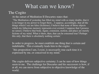 What can we know?	

The Cogito	

      	

At the outset of Meditation II Descartes states that:	

      	

‘The Meditation of yesterday has ﬁlled my mind with so many doubts, that it
         is no longer in my power to forget them... I suppose, accordingly, that all the
         things which I see are false (ﬁctitious); I believe that none of those objects
         which my fallacious memory represents ever existed; I suppose that I possess
         no senses; I believe that body, ﬁgure, extension, motion, and place are merely
         ﬁctions of my mind. What is there, then, that can be esteemed true? Perhaps
         this only, that there is absolutely nothing certain.’	

	

      	

In order to progress, he must establish one thing that is certain and
         indubitable.  This eventually leads him to the cogito: 	

      	

‘this proposition I am, I exist, is necessarily true each time it is
         expressed by me, or conceived in my mind.’	

	

      	

The cogito delivers subjective certainty; I can be sure of how things
         seem to me. The challenge for Descartes and his successors is how, if
         at all, we can move from subjective to objective knowledge of the
         world.	

 
