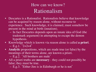 How can we know?
                      Rationalism	

•  Descartes is a Rationalist. Rationalists believe that knowledge
   can be acquired by reason alone, without recourse to
   experience. Such knowledge, it is claimed, must somehow be
   present in the mind at birth (innatism).	

    –  In fact Descartes depends upon an innate idea of God (the
       trademark argument) in attempting to escape the demon
       hypothesis.	

•  Knowledge which is known via reason alone is called a priori.	

    –  E.g.1. ‘2+2=4’	

•  Analytic propositions, which are made true (or false) by the
   meanings of their terms alone, are known a priori.	

    –  E.g.2. ‘All brothers are male’	

•  All a priori truths are necessary - they could not possibly be
   false; they must be true.	

    –  E.g.3. ‘Either Jim is in Edinburgh or he is not’	

 