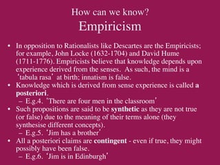 How can we know?
                        Empiricism	

•  In opposition to Rationalists like Descartes are the Empiricists;
   for example, John Locke (1632-1704) and David Hume
   (1711-1776). Empiricists believe that knowledge depends upon
   experience derived from the senses. As such, the mind is a
   ‘tabula rasa’ at birth; innatism is false.	

•  Knowledge which is derived from sense experience is called a
   posteriori.	

    –  E.g.4. ‘There are four men in the classroom’	

•  Such propositions are said to be synthetic as they are not true
   (or false) due to the meaning of their terms alone (they
   synthesise different concepts).	

    –  E.g.5. ‘Jim has a brother’	

•  All a posteriori claims are contingent - even if true, they might
   possibly have been false.	

    –  E.g.6. ‘Jim is in Edinburgh’	

 