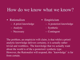 How do we know what we know?	

•  Rationalism	

                •  Empiricism	

    –  A priori knowledge	

        –  A posteriori knowledge	

    –  Analytic	

                  –  Synthetic	

    –  Necessary	

                 –  Contingent	



The problem, an empiricist will claim, is that whilst a priori/
analytic knowledge delivers certainty, it is actually rather
trivial and worthless. The knowledge that we actually want
about the world is of the a posteriori/ synthetic type.
However, the Rationalist will respond, this ‘knowledge’ is far
from certain.	

 