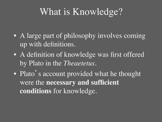 What is Knowledge?	


•  A large part of philosophy involves coming
   up with deﬁnitions. 	

•  A deﬁnition of knowledge was ﬁrst offered
   by Plato in the Theaetetus.	

•  Plato’s account provided what he thought
   were the necessary and sufﬁcient
   conditions for knowledge.	

 