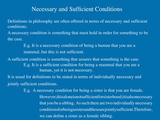 Necessary and Sufﬁcient Conditions	

Deﬁnitions in philosophy are often offered in terms of necessary and sufﬁcient
conditions.	

A necessary condition is something that must hold in order for something to be
the case.	

           E.g. It is a necessary condition of being a human that you are a
           mammal, but this is not sufﬁcient.	

A sufﬁcient condition is something that assures that something is the case.	

         	

E.g. It is a sufﬁcient condition for being a mammal that you are a
         	

          	

human, yet it is not necessary.	

It is usual for deﬁnitions to be stated in terms of individually necessary and
jointly sufﬁcient conditions.	

         	

E.g. A necessary condition for being a sister is that you are female.
         	

        	

However,thisaloneisnotsufﬁcientforsisterhood;itisalsonecessary
         	

        	

that you be a sibling. As such there are two individually necessary
         	

        	

conditionsforbeingasisterandthesearejointlysufﬁcient.Therefore,
         	

        	

we can deﬁne a sister as a female sibling.	

 
