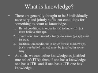 What is knowledge?	

•     There are generally thought to be 3 individually
      necessary and jointly sufﬁcient conditions for
      something to count as knowledge.	

     1.  Belief condition: in order for (x) to know (p), (x)
         must believe that (p).	

     2.  Truth condition: in order for (x) to know (p), (p) must
         be true.	

     3.  Justiﬁcation condition: in order for (x) to know (p),
         (x)’s true belief that (p) must be justiﬁed in some
         way.	

•     As such, we can deﬁne knowledge as justiﬁed
      true belief (JTB); thus, if one has a knowledge
      one has a JTB, and if one has a JTB one has
      knowledge.	

 