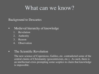 What can we know?	

Background to Descartes	

   	

	

•  Medieval hierarchy of knowledge	

      1.    Revelation	

      2.    Authority	

      3.    Reason	

      4.    Observation	

	

•      The Scientiﬁc Revolution	

      	

The new science of Copernicus, Galileo, etc. contradicted some of the
       central claims of Christianity (geocentricism, etc.). As such, there is
       an intellectual crisis prompting some sceptics to claim that knowledge
       is impossible.	

 