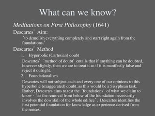 What can we know?	

Meditations on First Philosophy (1641)	

Descartes’ Aim:	

   	

‘to demolish everything completely and start right again from the
      foundations.’	

Descartes’ Method	

   1.  Hyperbolic (Cartesian) doubt	

   	

Descartes’ ‘method of doubt’ entails that if anything can be doubted,
      however slightly, then we are to treat it as if it is manifestly false and
      reject it outright. 	

   2.  Foundationalism	

   	

Descartes will not subject each and every one of our opinions to this
      hyperbolic (exaggerated) doubt, as this would be a Sisyphean task. 
      Rather, Descartes aims to test the ‘foundations’ of what we claim to
      know - ‘as the removal from below of the foundation necessarily
      involves the downfall of the whole ediﬁce’. Descartes identiﬁes the
      ﬁrst potential foundation for knowledge as experience derived from
      the senses.	

 