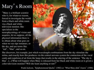 Mary’s Room	

“Mary is a brilliant scientist
who is, for whatever reason,
forced to investigate the world
from a black and white room
via a black and white
television monitor. She
specializes in the
neurophysiology of vision and
acquires, let us suppose, all the
physical information there is
to obtain about what goes on
when we see ripe tomatoes, or
the sky, and use terms like
‘red’, ‘blue’, and so on.	

She discovers, for example, just which wavelength combinations from the sky stimulate the
retina, and exactly how this produces via the central nervous system the contraction of the vocal
cords and expulsion of air from the lungs that results in the uttering of the sentence ‘The sky is
blue’. [...] What will happen when Mary is released from her black and white room or is given a
color television monitor? Will she learn anything or not?”	

	

                    Frank Jackson, ‘Epiphenomenal Qualia’ (1982) or ‘What Mary didn’t know’ (1986)
                                                                                                 	

 