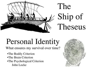 The
                                    Ship of
                                    Theseus	

Personal Identity
What ensures my survival over time?	

 • The Bodily Criterion	

 • The Brain Criterion	

 • The Psychological Criterion	

     John Locke	

 