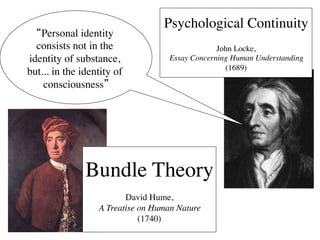 Psychological Continuity	

  “Personal identity                                   	

  consists not in the                             John Locke,	

identity of substance,               Essay Concerning Human Understanding 	

                                                    (1689)	

but... in the identity of
    consciousness”   	

            




                Bundle Theory	

                                	

                         David Hume, 	

                  A Treatise on Human Nature 	

                             (1740)	

 
