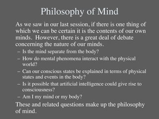 Philosophy of Mind	

	

As we saw in our last session, if there is one thing of
   which we can be certain it is the contents of our own
   minds. However, there is a great deal of debate
   concerning the nature of our minds.	

 –  Is the mind separate from the body?	

 –  How do mental phenomena interact with the physical
    world?	

 –  Can our conscious states be explained in terms of physical
    states and events in the body? 	

 –  Is it possible that artiﬁcial intelligence could give rise to
    consciousness?	

 –  Am I my mind or my body?	

	

These and related questions make up the philosophy
   of mind.	

 