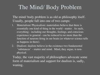 The Mind/ Body Problem	

	

The mind/ body problem is as old as philosophy itself. 
   Usually, people fall into one of two camps:	

1.  Materialism/ Physicalism: materialists believe that there is
    essentially one kind of thing in the world - matter.  As such,
    everything - including our thoughts, feelings, and conscious
    experience in general - can be reduced to no more than the
    function of neurons ﬁring in our brain (or whatever science tells
    us happens in there).  	

2.  Dualism: dualists believe in the existence two fundamental
    ‘substances’ - matter and mind.  Mind, they argue, is non-
    physical.  	

	

Today, the vast majority of philosophers advocate some
   form of materialism and support for dualism is, sadly,
   waning.	

 